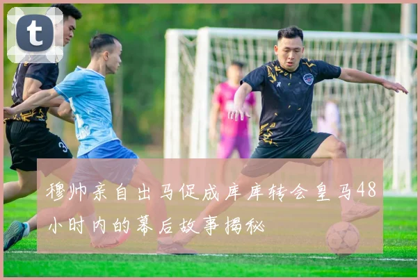 穆帅亲自出马促成库库转会皇马48小时内的幕后故事揭秘