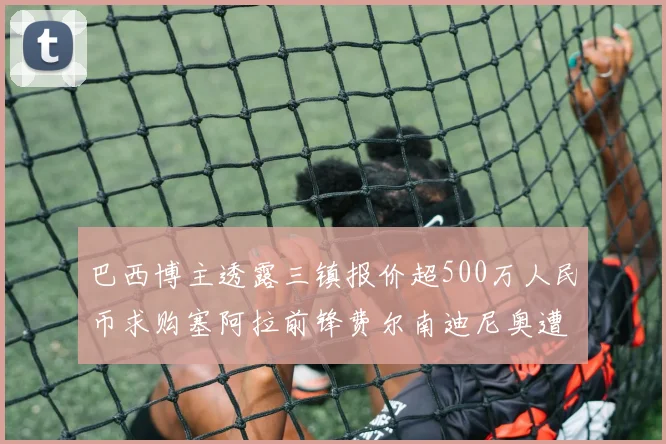 巴西博主透露三镇报价超500万人民币求购塞阿拉前锋费尔南迪尼奥遭拒绝