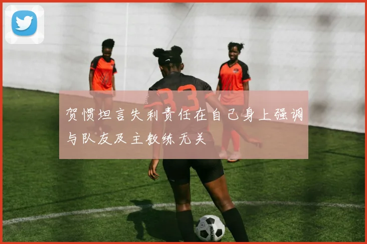 贺惯坦言失利责任在自己身上强调与队友及主教练无关