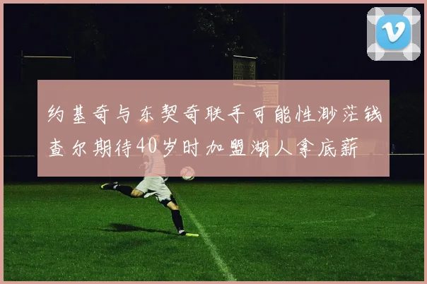 约基奇与东契奇联手可能性渺茫钱查尔期待40岁时加盟湖人拿底薪