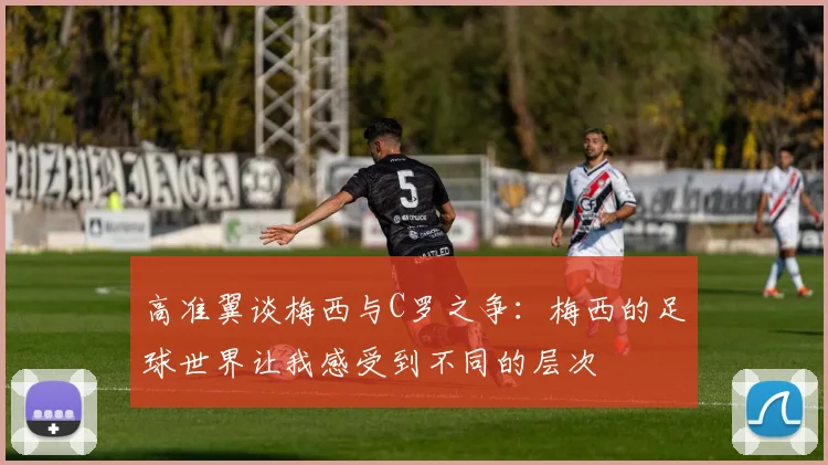 高准翼谈梅西与C罗之争：梅西的足球世界让我感受到不同的层次