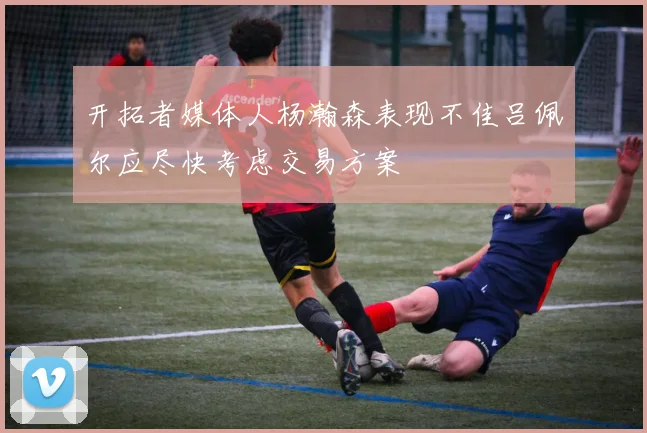 开拓者媒体人杨瀚森表现不佳吕佩尔应尽快考虑交易方案