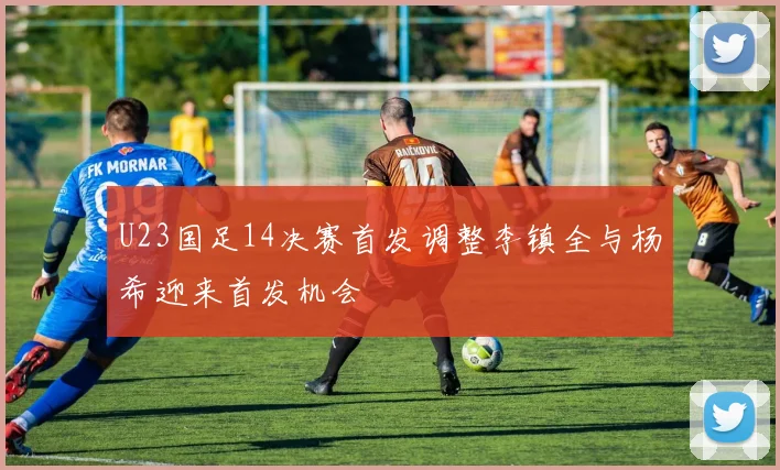 U23国足14决赛首发调整李镇全与杨希迎来首发机会