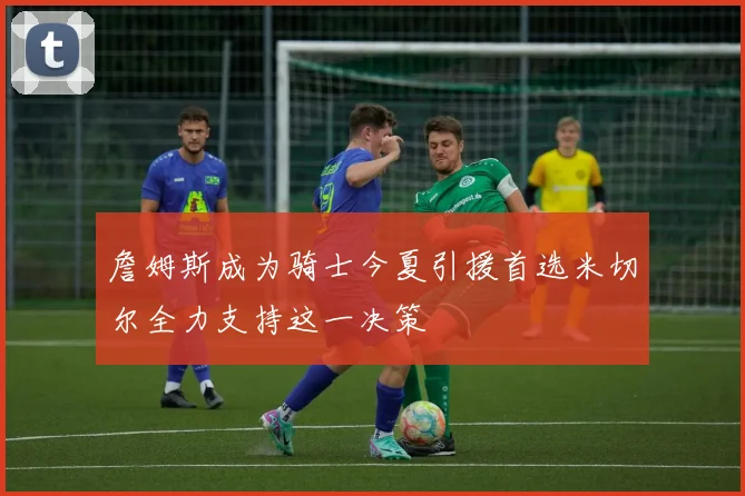 詹姆斯成为骑士今夏引援首选米切尔全力支持这一决策