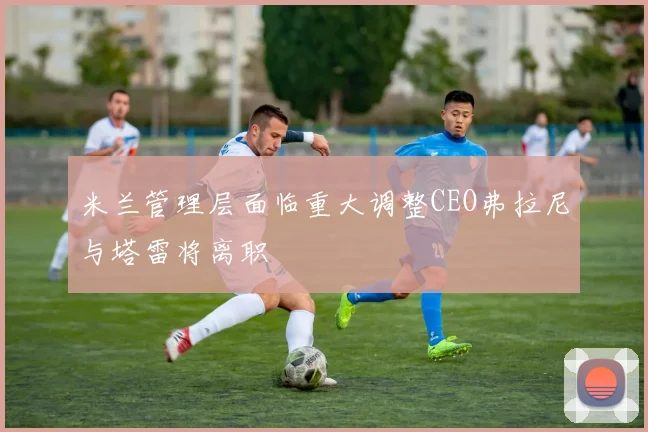 米兰管理层面临重大调整CEO弗拉尼与塔雷将离职