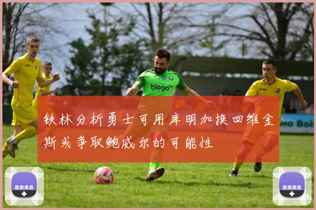 铁林分析勇士可用库明加换回维金斯或争取鲍威尔的可能性
