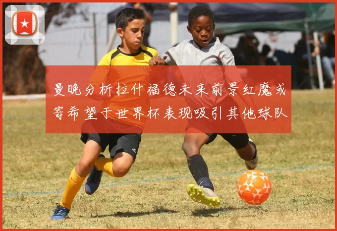 曼晚分析拉什福德未来前景红魔或寄希望于世界杯表现吸引其他球队