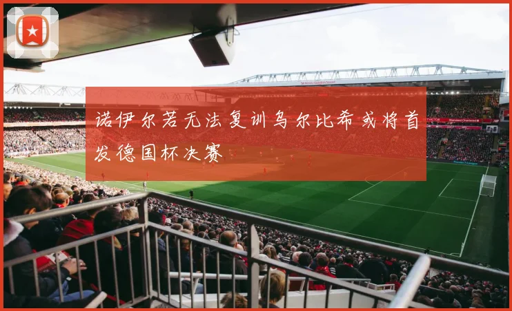 诺伊尔若无法复训乌尔比希或将首发德国杯决赛