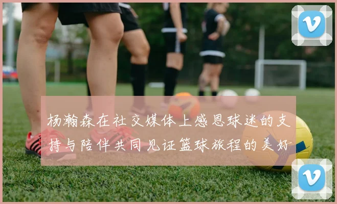 杨瀚森在社交媒体上感恩球迷的支持与陪伴共同见证篮球旅程的美好时刻