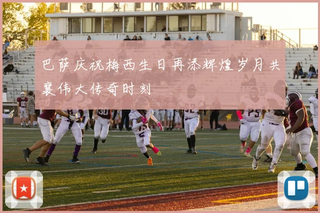 巴萨庆祝梅西生日再添辉煌岁月共襄伟大传奇时刻