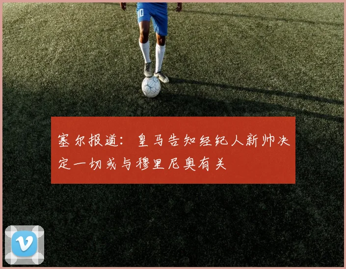 塞尔报道：皇马告知经纪人新帅决定一切或与穆里尼奥有关