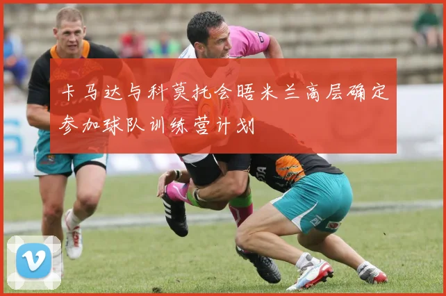卡马达与科莫托会晤米兰高层确定参加球队训练营计划
