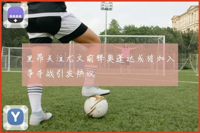 里昂关注尤文前锋奥蓬达或将加入争夺战引发热议