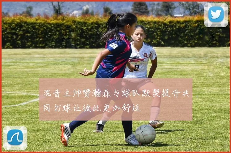 混音主帅赞瀚森与球队默契提升共同打球让彼此更加舒适