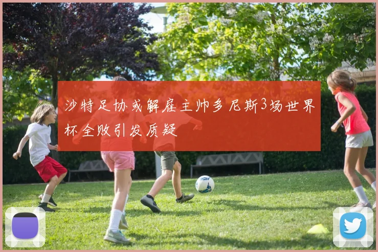 沙特足协或解雇主帅多尼斯3场世界杯全败引发质疑