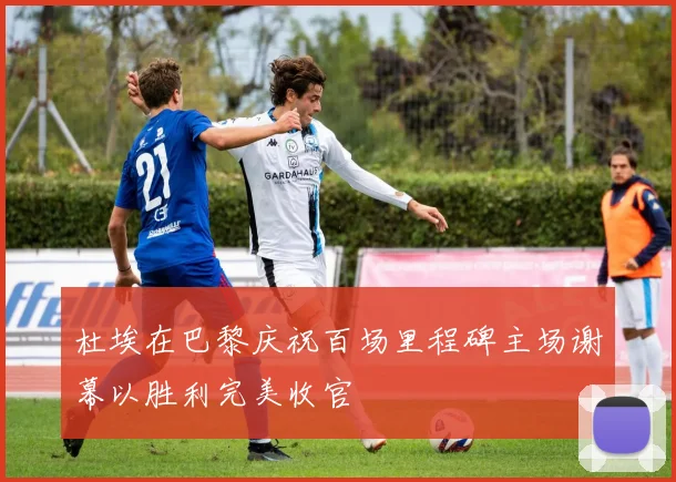 杜埃在巴黎庆祝百场里程碑主场谢幕以胜利完美收官